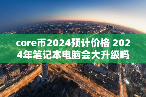 core币2024预计价格 2024年笔记本电脑会大升级吗？