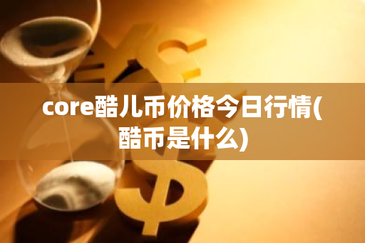 core酷儿币价格今日行情(酷币是什么)