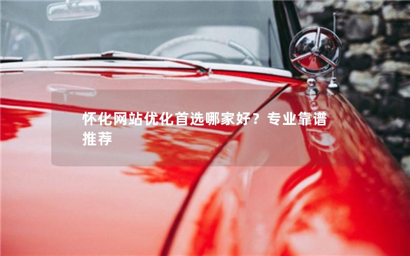 怀化网站优化首选哪家好？专业靠谱推荐