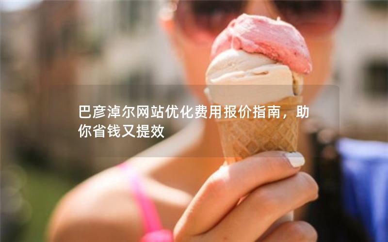 巴彦淖尔网站优化费用报价指南，助你省钱又提效