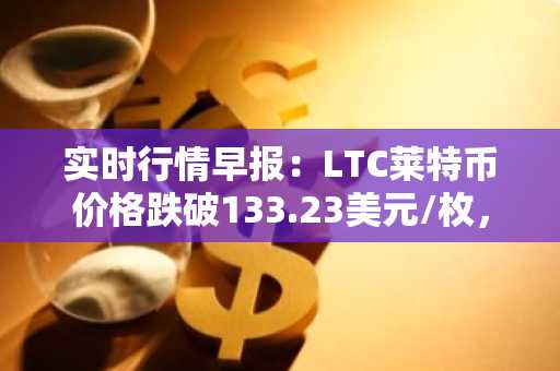 实时行情早报：LTC莱特币价格跌破133.23美元/枚，日内跌-3.03%
