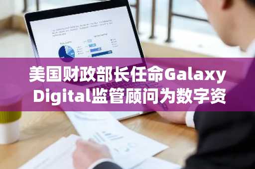 美国财政部长任命Galaxy Digital监管顾问为数字资产和区块链技术政策顾问