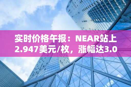 实时价格午报：NEAR站上2.947美元/枚，涨幅达3.08%