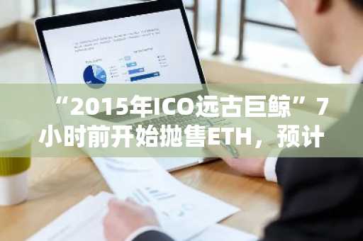 “2015年ICO远古巨鲸”7小时前开始抛售ETH，预计总抛售规模将达1万枚