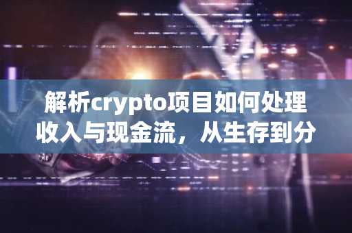 解析crypto项目如何处理收入与现金流，从生存到分配的战略演变