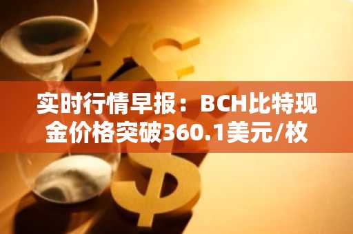 实时行情早报：BCH比特现金价格突破360.1美元/枚，日内涨3.21%