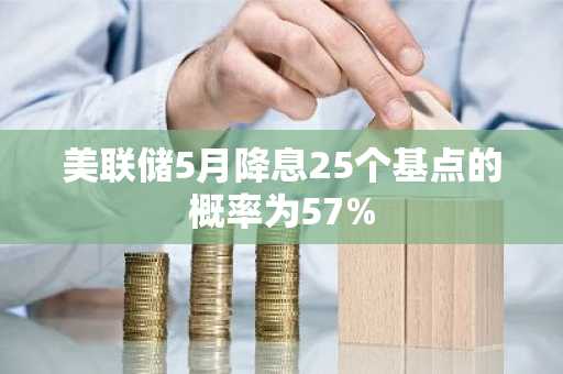 美联储5月降息25个基点的概率为57%