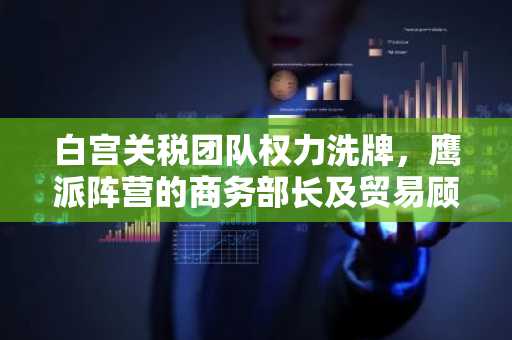 白宫关税团队权力洗牌，鹰派阵营的商务部长及贸易顾问被边缘化