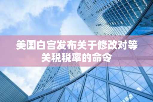 美国白宫发布关于修改对等关税税率的命令