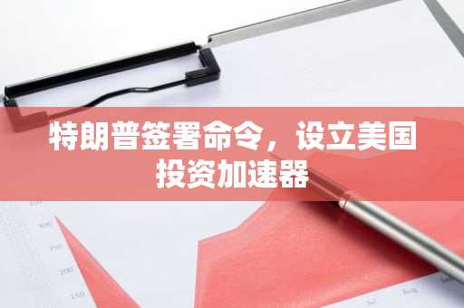 特朗普签署命令，设立美国投资加速器