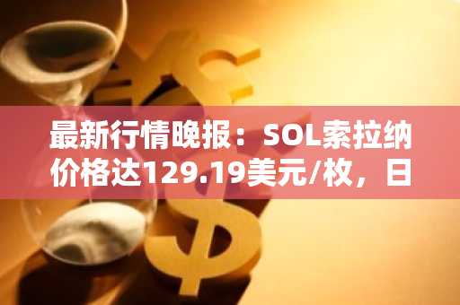 最新行情晚报：SOL索拉纳价格达129.19美元/枚，日内涨幅2.01%