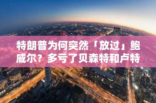 特朗普为何突然「放过」鲍威尔？多亏了贝森特和卢特尼克