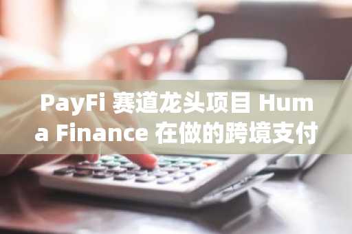 PayFi 赛道龙头项目 Huma Finance 在做的跨境支付垫资到底是什么？