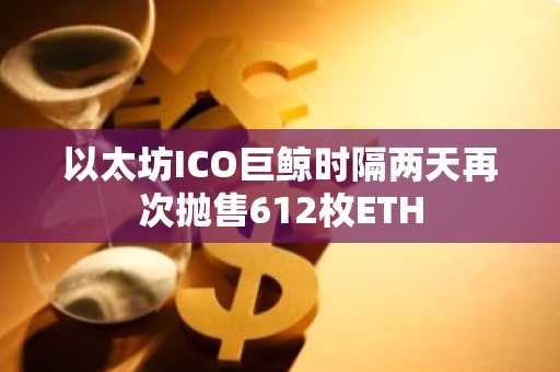以太坊ICO巨鲸时隔两天再次抛售612枚ETH