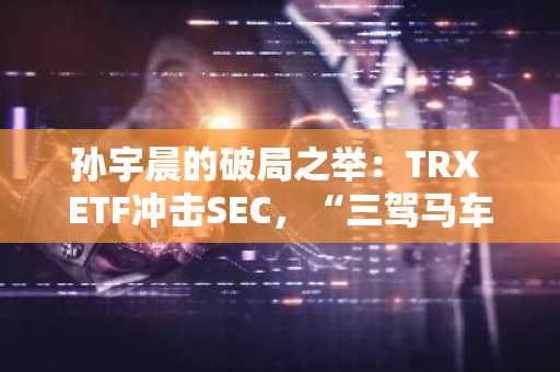 孙宇晨的破局之举：TRX ETF冲击SEC，“三驾马车”重塑Web3新格局