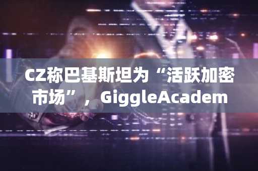 CZ称巴基斯坦为“活跃加密市场”，GiggleAcademy项目有利教育普及