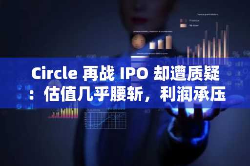Circle 再战 IPO 却遭质疑：估值几乎腰斩，利润承压下绝望的变现尝试？