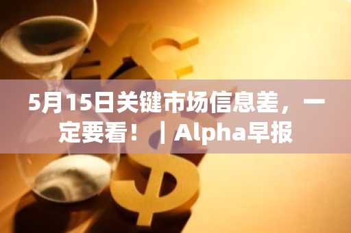 5月15日关键市场信息差，一定要看！｜Alpha早报