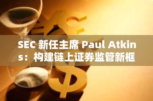 SEC 新任主席 Paul Atkins：构建链上证券监管新框架，推动美国成为全球加密资产中心