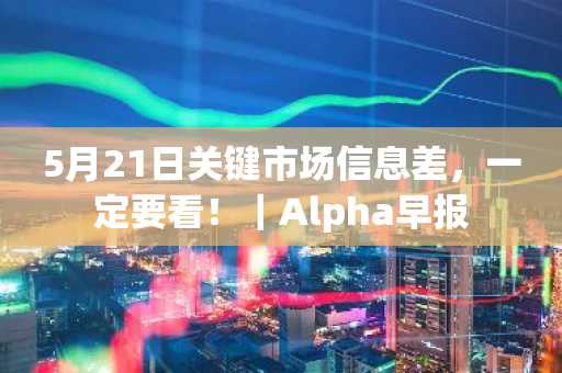 5月21日关键市场信息差，一定要看！｜Alpha早报