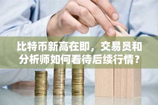 比特币新高在即，交易员和分析师如何看待后续行情？