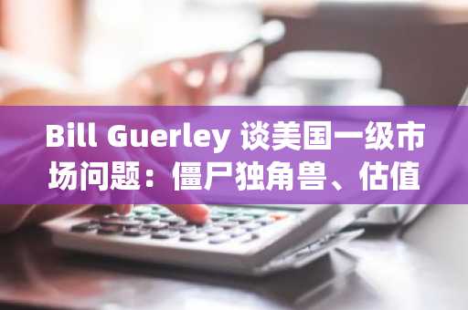 Bill Guerley 谈美国一级市场问题：僵尸独角兽、估值失真、IPO 困境、公司不想上市