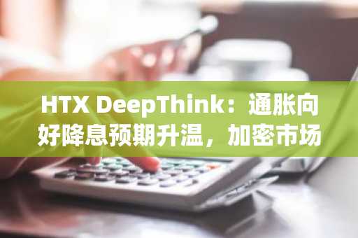 HTX DeepThink：通胀向好降息预期升温，加密市场为何仍承压？